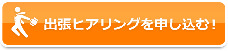 出張ヒアリングを申し込む！