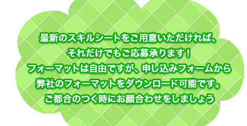 最新のスキルシートをご用意いただければ、それだけでもご応募承ります！フォーマットは自由ですが、申し込みフォームから弊社のフォーマットをダウンロード可能です。ご都合のつく時にお顔合わせをしましょう