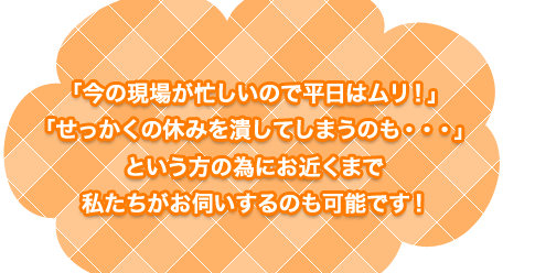 「今の現場が忙しいので平日はムリ！」「せっかくの休みを潰してしまうのも・・・」という方の為にお近くまで私たちがお伺いするのも可能です！